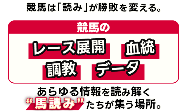 競馬は「読み」が、勝敗を変える。 競馬のレース展開、血統、調教、データ。あらゆる情報を読み解く“馬読み”たちが集う場所。